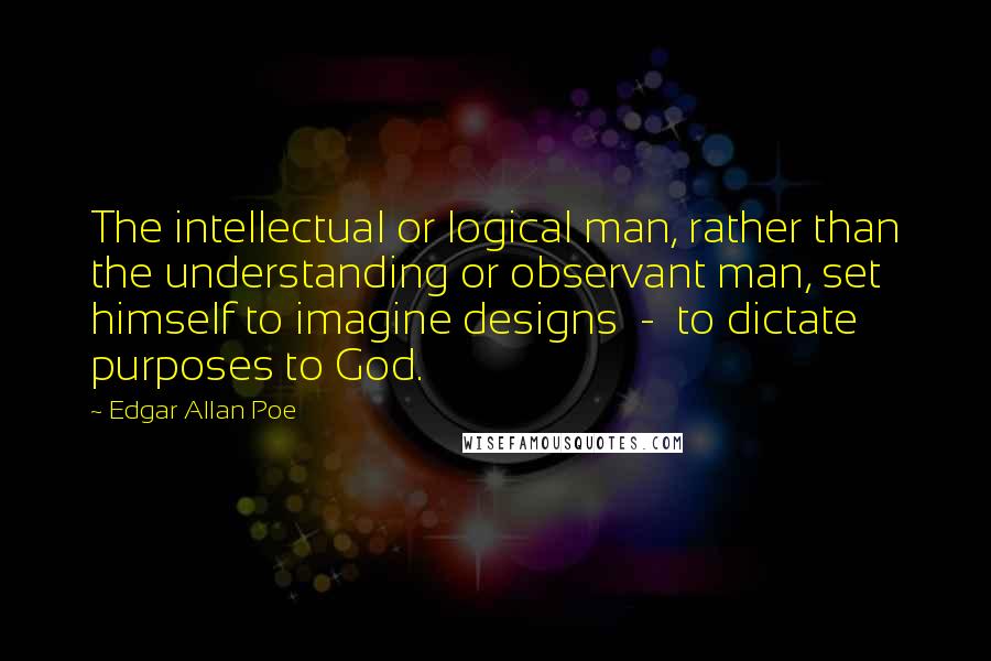 Edgar Allan Poe Quotes: The intellectual or logical man, rather than the understanding or observant man, set himself to imagine designs  -  to dictate purposes to God.