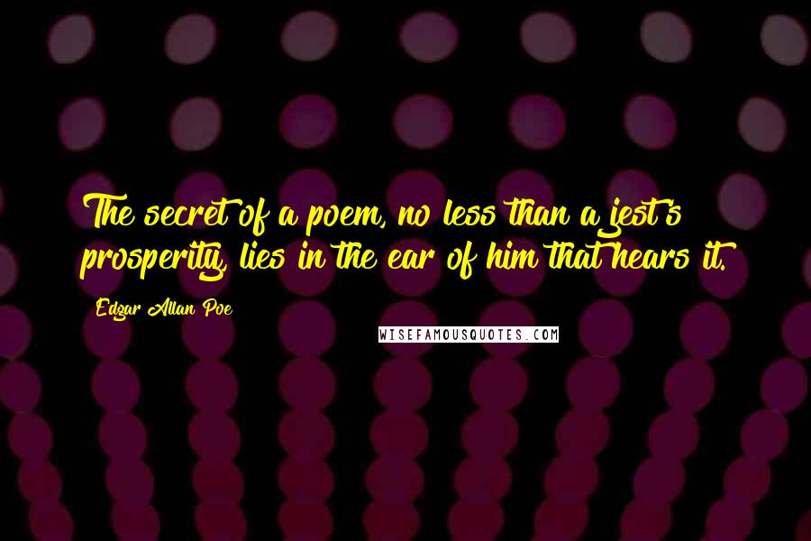 Edgar Allan Poe Quotes: The secret of a poem, no less than a jest's prosperity, lies in the ear of him that hears it.