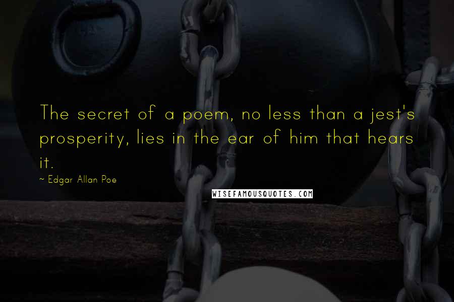 Edgar Allan Poe Quotes: The secret of a poem, no less than a jest's prosperity, lies in the ear of him that hears it.