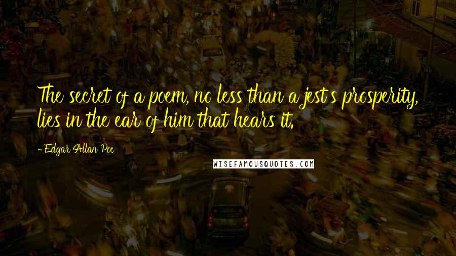 Edgar Allan Poe Quotes: The secret of a poem, no less than a jest's prosperity, lies in the ear of him that hears it.