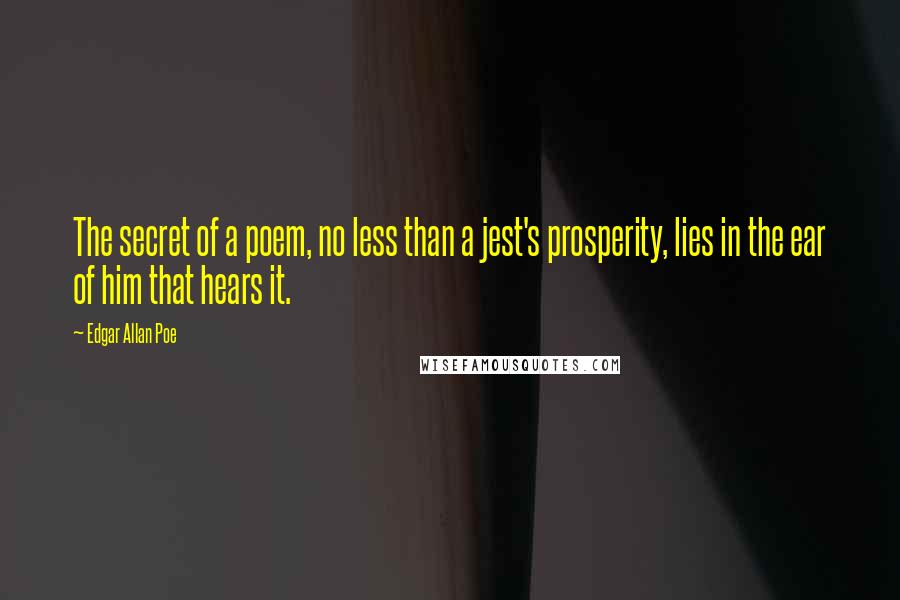 Edgar Allan Poe Quotes: The secret of a poem, no less than a jest's prosperity, lies in the ear of him that hears it.