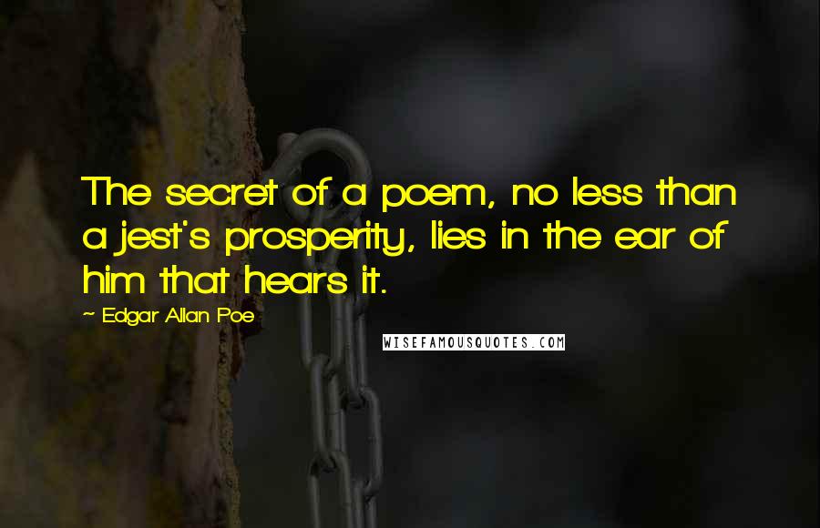 Edgar Allan Poe Quotes: The secret of a poem, no less than a jest's prosperity, lies in the ear of him that hears it.