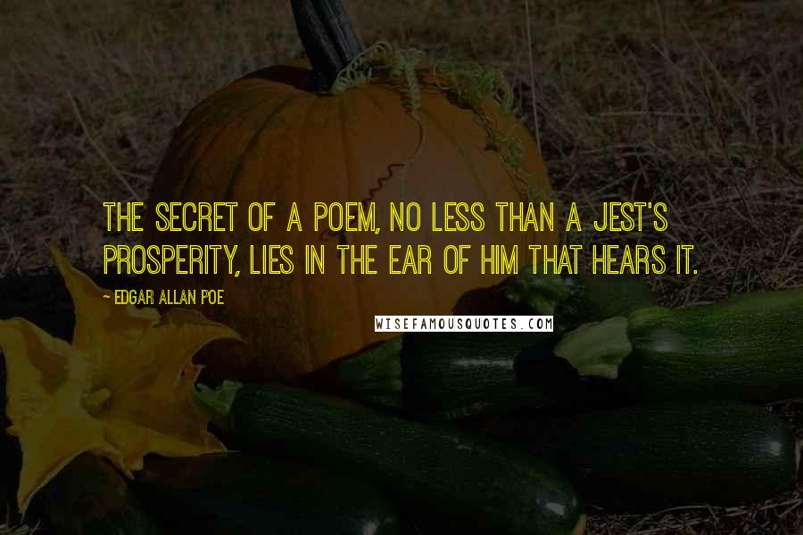 Edgar Allan Poe Quotes: The secret of a poem, no less than a jest's prosperity, lies in the ear of him that hears it.