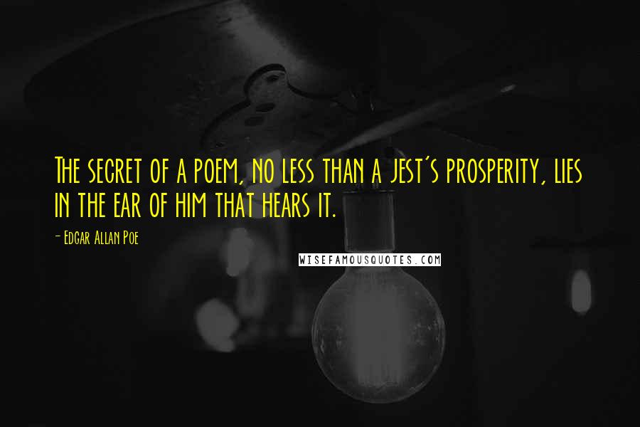 Edgar Allan Poe Quotes: The secret of a poem, no less than a jest's prosperity, lies in the ear of him that hears it.