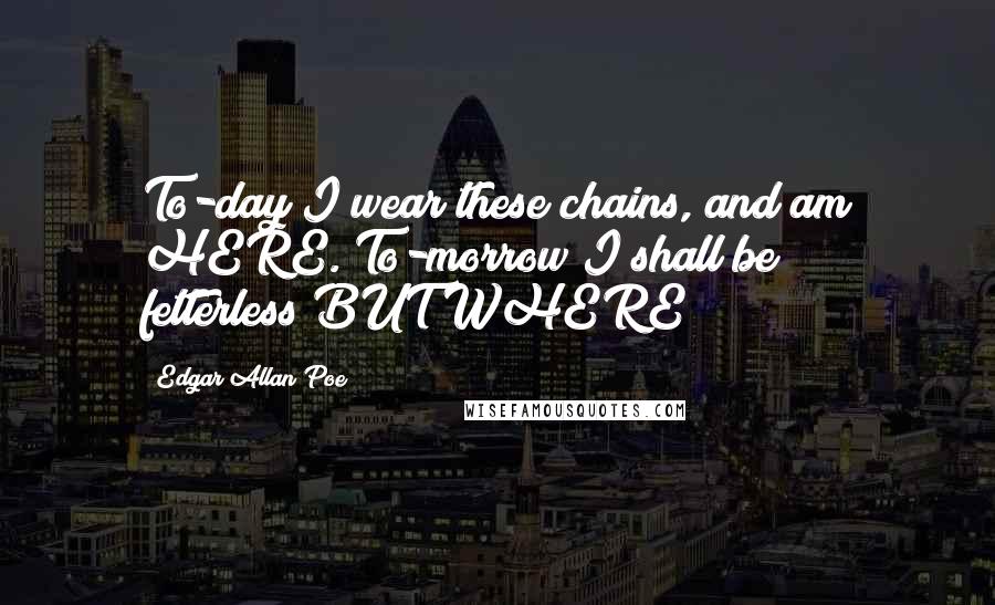 Edgar Allan Poe Quotes: To-day I wear these chains, and am HERE. To-morrow I shall be fetterless!BUT WHERE?