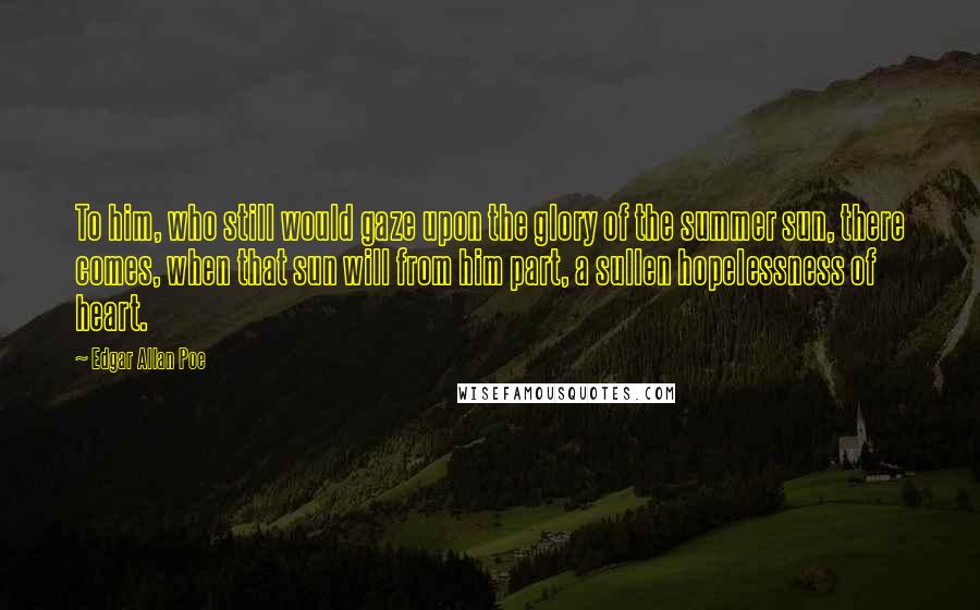 Edgar Allan Poe Quotes: To him, who still would gaze upon the glory of the summer sun, there comes, when that sun will from him part, a sullen hopelessness of heart.