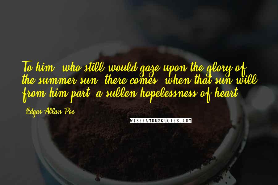 Edgar Allan Poe Quotes: To him, who still would gaze upon the glory of the summer sun, there comes, when that sun will from him part, a sullen hopelessness of heart.