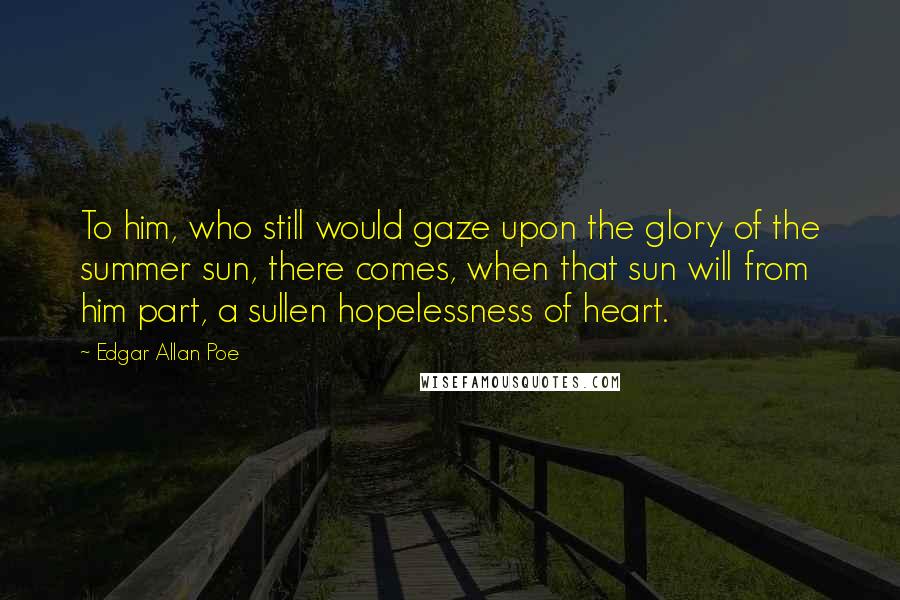 Edgar Allan Poe Quotes: To him, who still would gaze upon the glory of the summer sun, there comes, when that sun will from him part, a sullen hopelessness of heart.