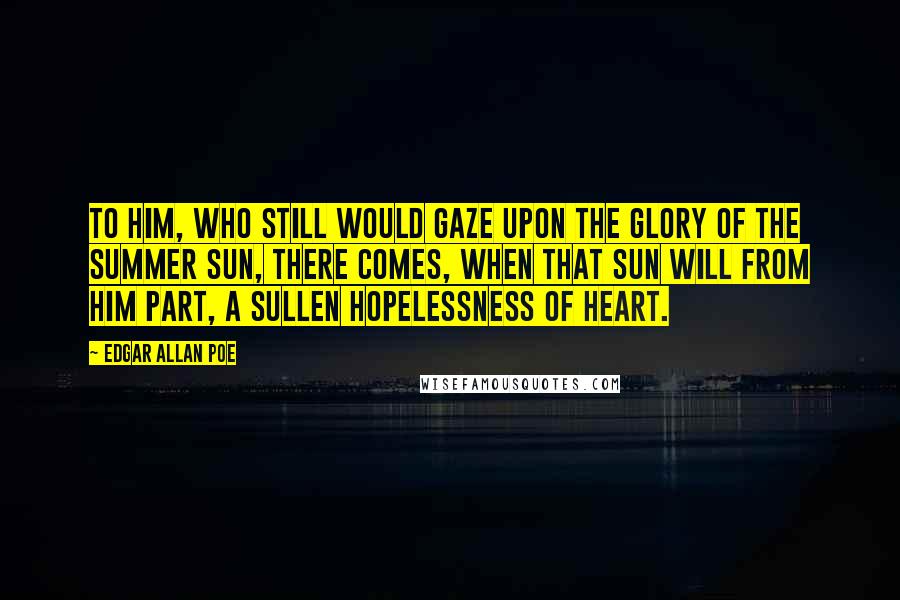 Edgar Allan Poe Quotes: To him, who still would gaze upon the glory of the summer sun, there comes, when that sun will from him part, a sullen hopelessness of heart.