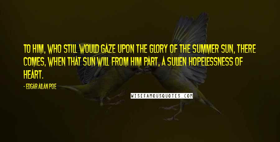 Edgar Allan Poe Quotes: To him, who still would gaze upon the glory of the summer sun, there comes, when that sun will from him part, a sullen hopelessness of heart.