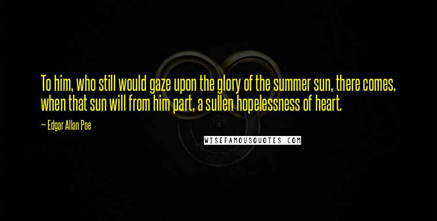 Edgar Allan Poe Quotes: To him, who still would gaze upon the glory of the summer sun, there comes, when that sun will from him part, a sullen hopelessness of heart.