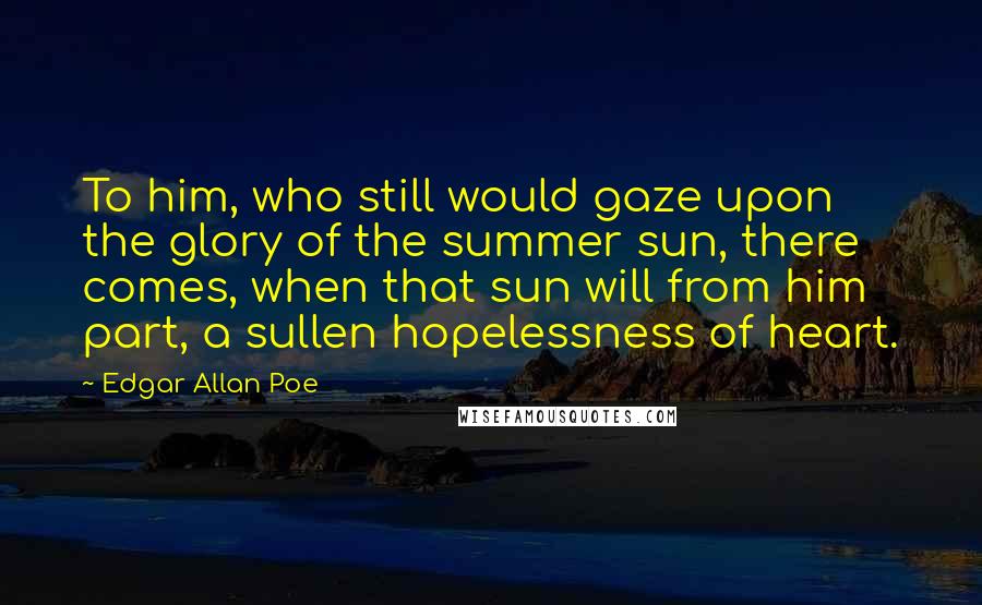 Edgar Allan Poe Quotes: To him, who still would gaze upon the glory of the summer sun, there comes, when that sun will from him part, a sullen hopelessness of heart.