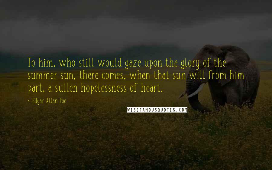 Edgar Allan Poe Quotes: To him, who still would gaze upon the glory of the summer sun, there comes, when that sun will from him part, a sullen hopelessness of heart.