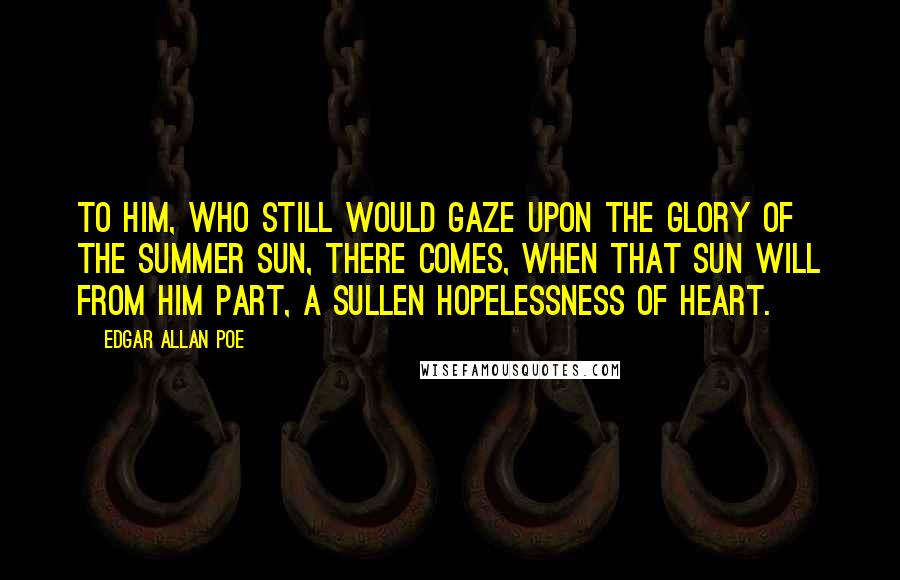 Edgar Allan Poe Quotes: To him, who still would gaze upon the glory of the summer sun, there comes, when that sun will from him part, a sullen hopelessness of heart.