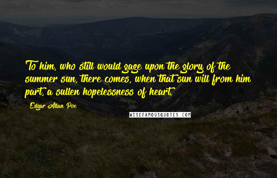 Edgar Allan Poe Quotes: To him, who still would gaze upon the glory of the summer sun, there comes, when that sun will from him part, a sullen hopelessness of heart.