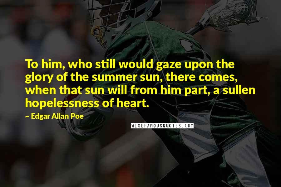 Edgar Allan Poe Quotes: To him, who still would gaze upon the glory of the summer sun, there comes, when that sun will from him part, a sullen hopelessness of heart.