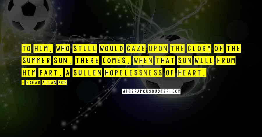Edgar Allan Poe Quotes: To him, who still would gaze upon the glory of the summer sun, there comes, when that sun will from him part, a sullen hopelessness of heart.