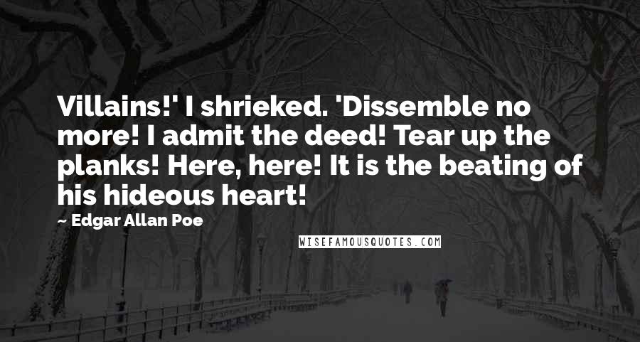 Edgar Allan Poe Quotes: Villains!' I shrieked. 'Dissemble no more! I admit the deed! Tear up the planks! Here, here! It is the beating of his hideous heart!