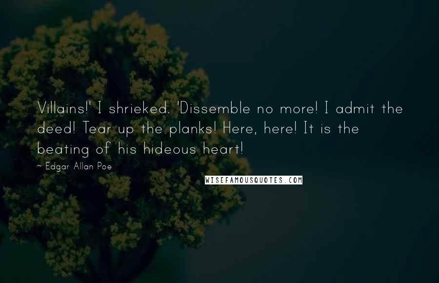 Edgar Allan Poe Quotes: Villains!' I shrieked. 'Dissemble no more! I admit the deed! Tear up the planks! Here, here! It is the beating of his hideous heart!