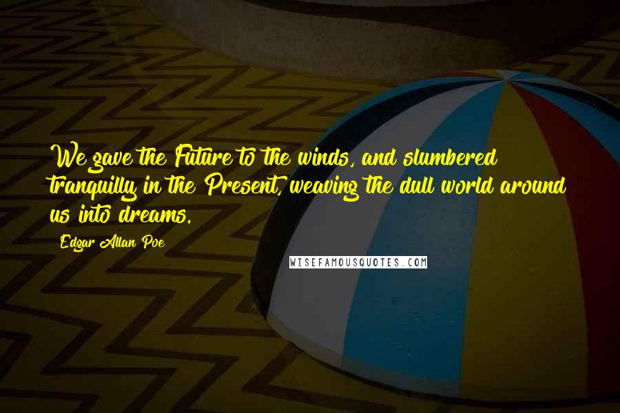 Edgar Allan Poe Quotes: We gave the Future to the winds, and slumbered tranquilly in the Present, weaving the dull world around us into dreams.