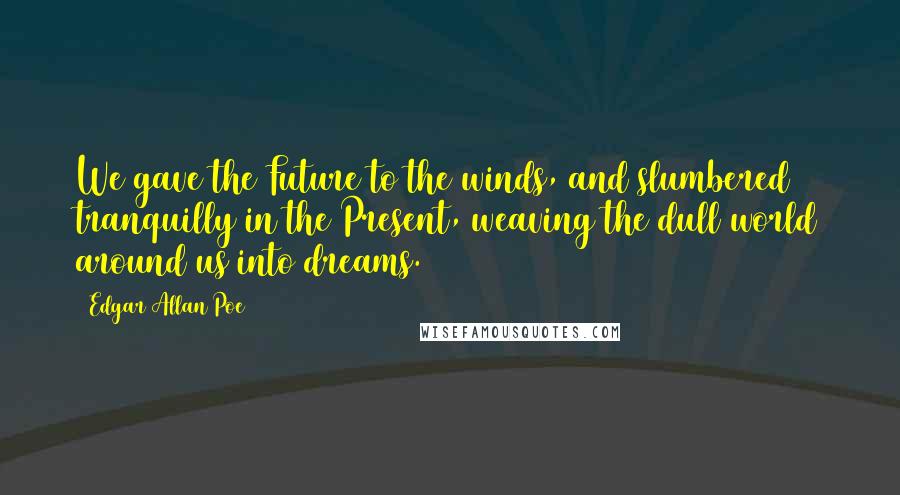 Edgar Allan Poe Quotes: We gave the Future to the winds, and slumbered tranquilly in the Present, weaving the dull world around us into dreams.