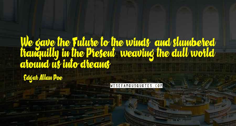 Edgar Allan Poe Quotes: We gave the Future to the winds, and slumbered tranquilly in the Present, weaving the dull world around us into dreams.