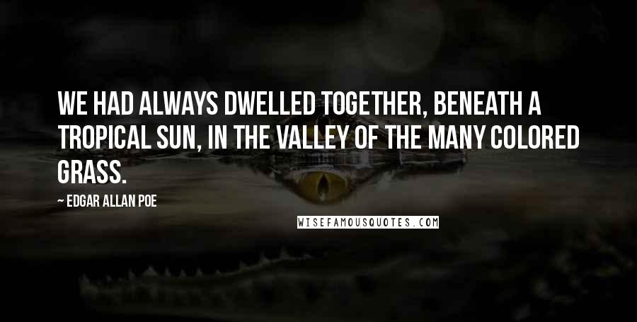 Edgar Allan Poe Quotes: We had always dwelled together, beneath a tropical sun, in the Valley of the Many Colored Grass.