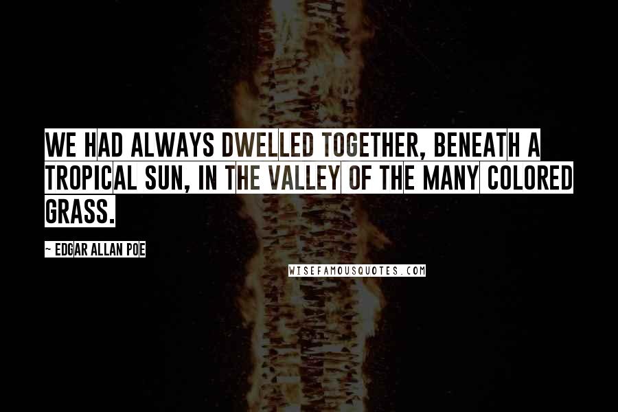 Edgar Allan Poe Quotes: We had always dwelled together, beneath a tropical sun, in the Valley of the Many Colored Grass.