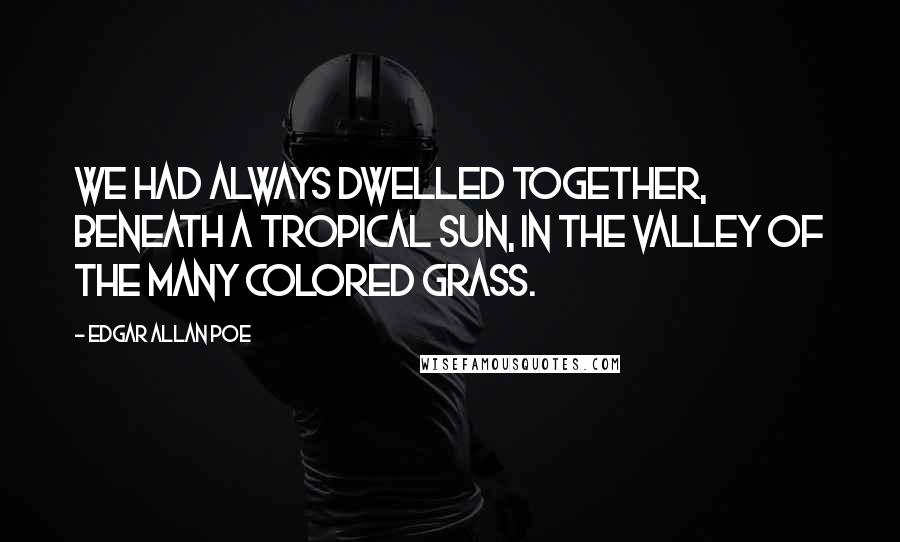 Edgar Allan Poe Quotes: We had always dwelled together, beneath a tropical sun, in the Valley of the Many Colored Grass.