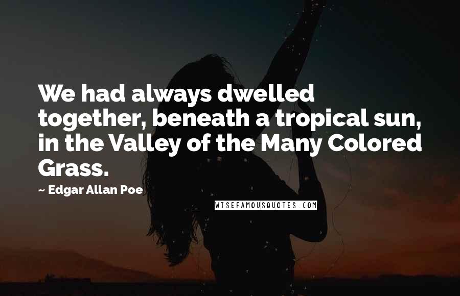 Edgar Allan Poe Quotes: We had always dwelled together, beneath a tropical sun, in the Valley of the Many Colored Grass.