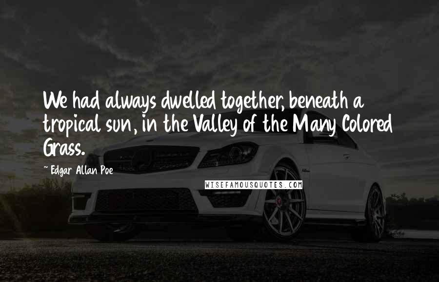 Edgar Allan Poe Quotes: We had always dwelled together, beneath a tropical sun, in the Valley of the Many Colored Grass.