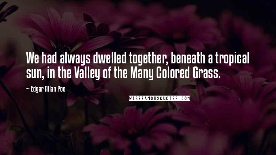 Edgar Allan Poe Quotes: We had always dwelled together, beneath a tropical sun, in the Valley of the Many Colored Grass.