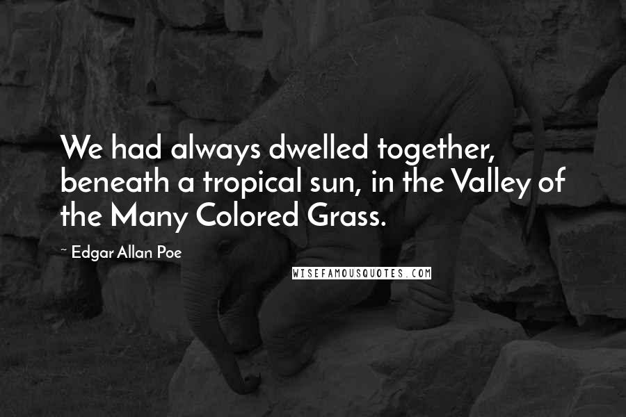 Edgar Allan Poe Quotes: We had always dwelled together, beneath a tropical sun, in the Valley of the Many Colored Grass.