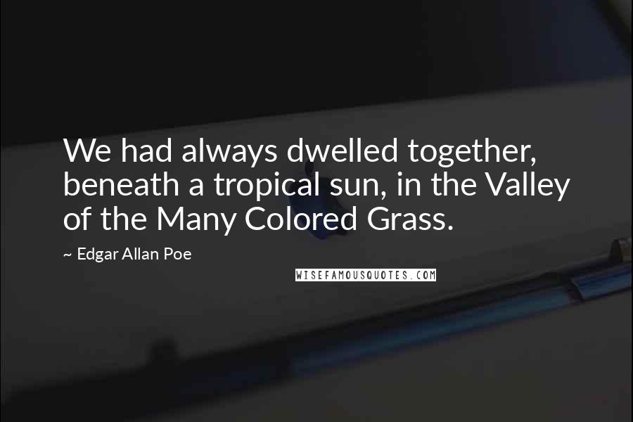 Edgar Allan Poe Quotes: We had always dwelled together, beneath a tropical sun, in the Valley of the Many Colored Grass.