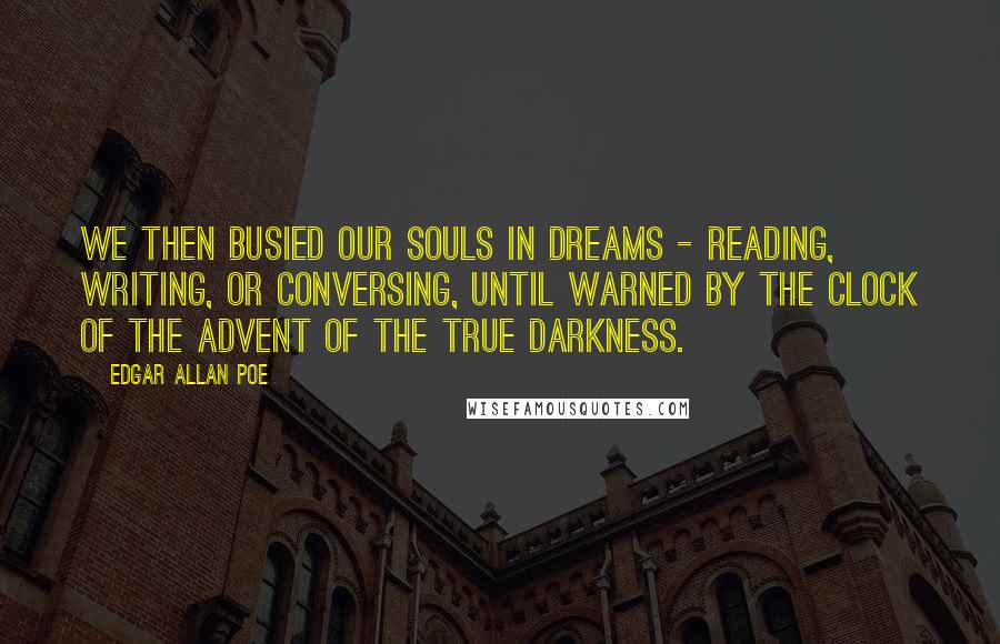 Edgar Allan Poe Quotes: We then busied our souls in dreams - reading, writing, or conversing, until warned by the clock of the advent of the true Darkness.