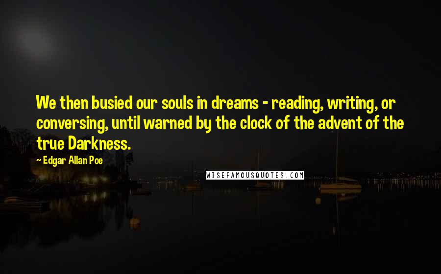 Edgar Allan Poe Quotes: We then busied our souls in dreams - reading, writing, or conversing, until warned by the clock of the advent of the true Darkness.