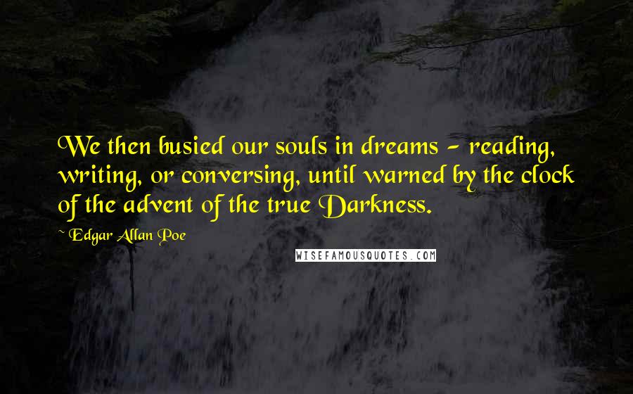 Edgar Allan Poe Quotes: We then busied our souls in dreams - reading, writing, or conversing, until warned by the clock of the advent of the true Darkness.