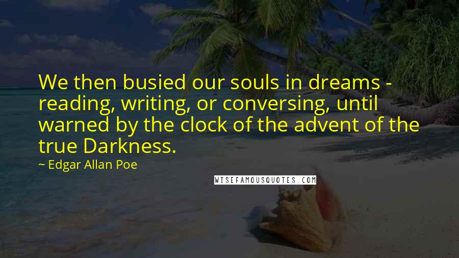 Edgar Allan Poe Quotes: We then busied our souls in dreams - reading, writing, or conversing, until warned by the clock of the advent of the true Darkness.