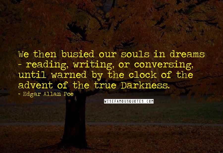 Edgar Allan Poe Quotes: We then busied our souls in dreams - reading, writing, or conversing, until warned by the clock of the advent of the true Darkness.