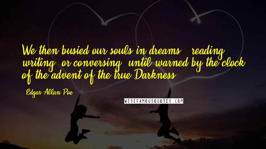Edgar Allan Poe Quotes: We then busied our souls in dreams - reading, writing, or conversing, until warned by the clock of the advent of the true Darkness.