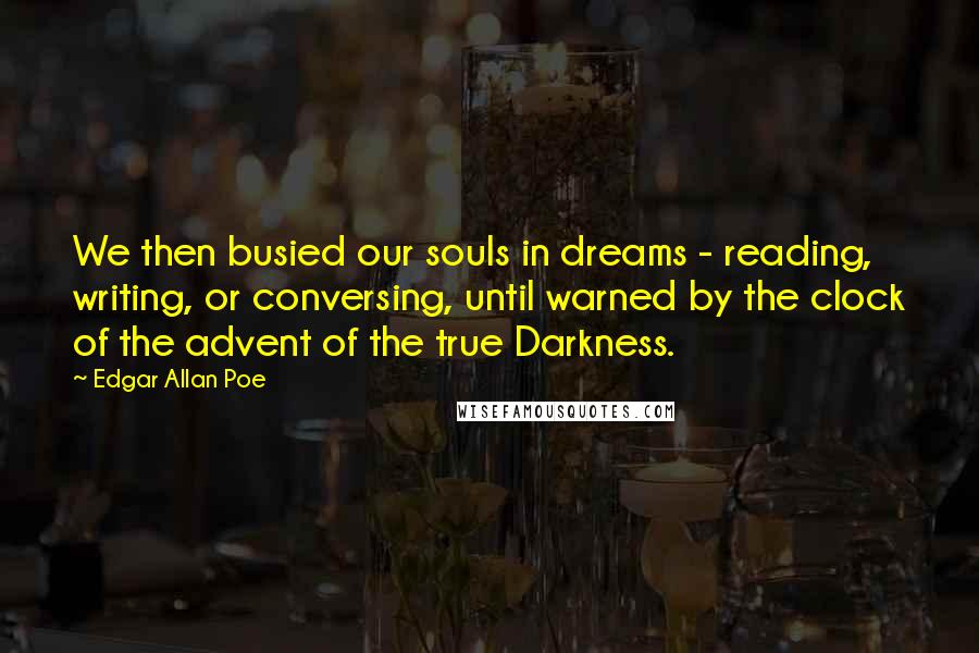 Edgar Allan Poe Quotes: We then busied our souls in dreams - reading, writing, or conversing, until warned by the clock of the advent of the true Darkness.