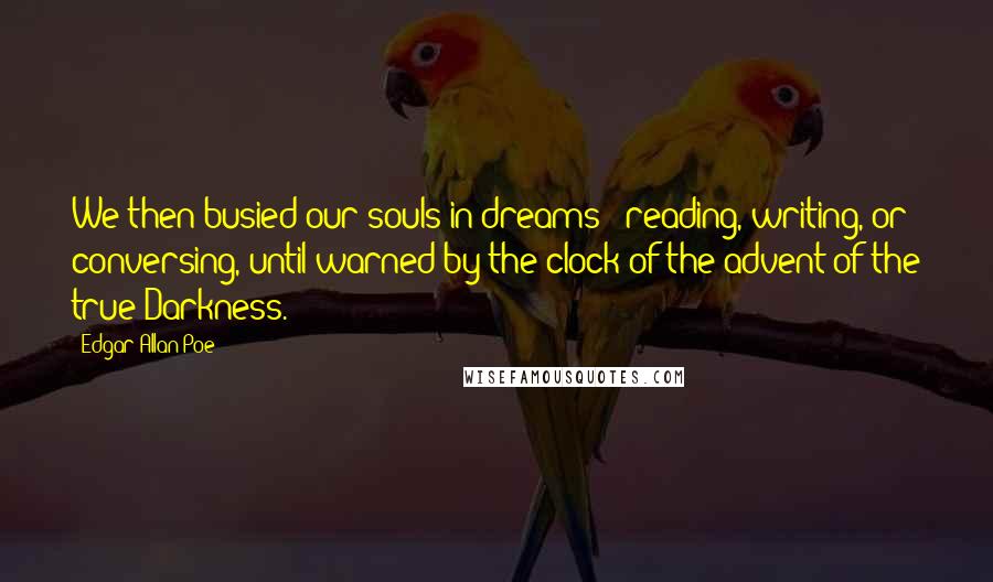 Edgar Allan Poe Quotes: We then busied our souls in dreams - reading, writing, or conversing, until warned by the clock of the advent of the true Darkness.