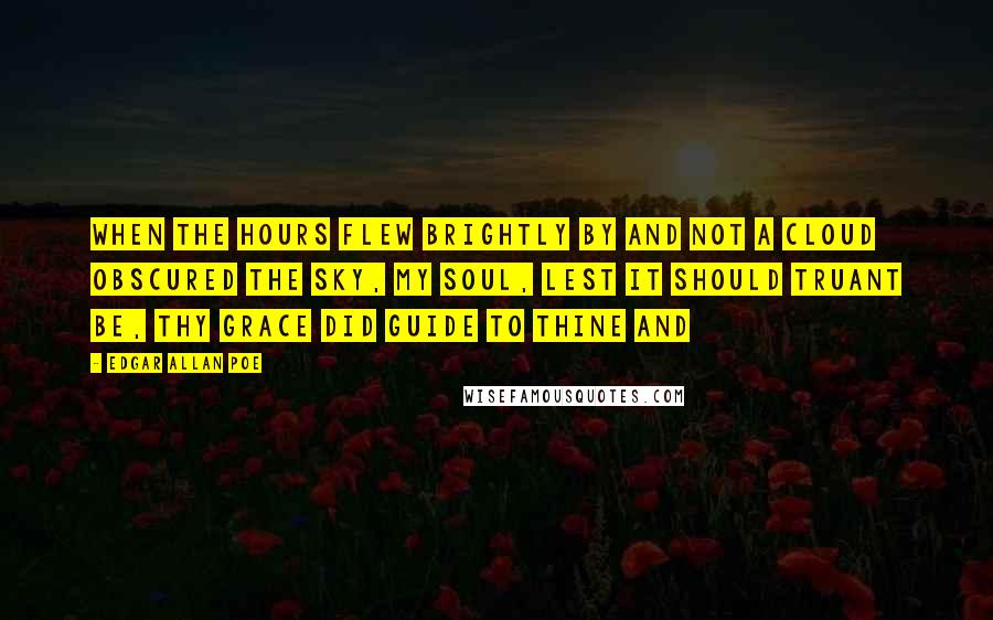 Edgar Allan Poe Quotes: When the Hours flew brightly by And not a cloud obscured the sky, My soul, lest it should truant be, Thy grace did guide to thine and