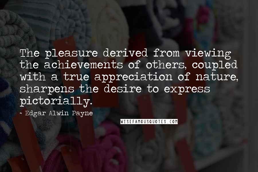 Edgar Alwin Payne Quotes: The pleasure derived from viewing the achievements of others, coupled with a true appreciation of nature, sharpens the desire to express pictorially.