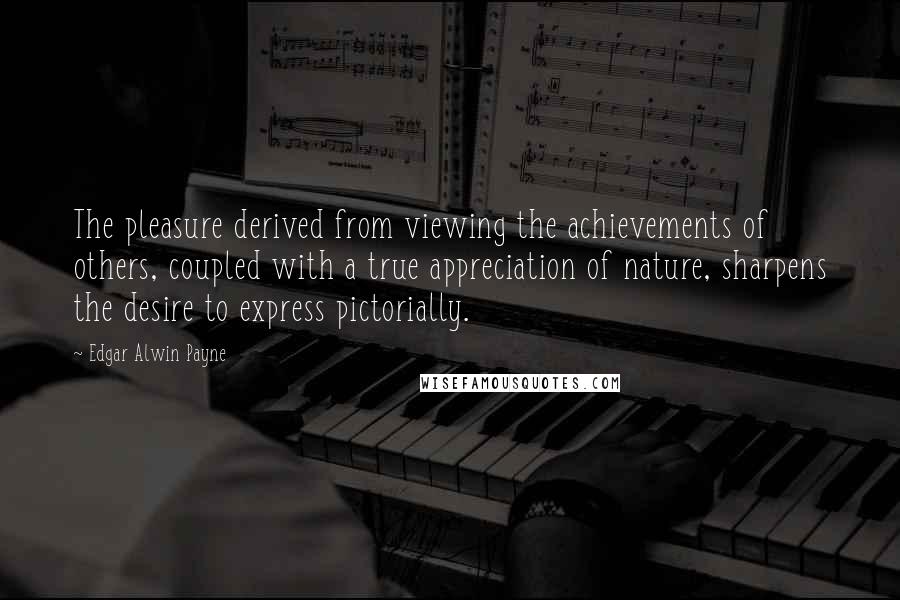 Edgar Alwin Payne Quotes: The pleasure derived from viewing the achievements of others, coupled with a true appreciation of nature, sharpens the desire to express pictorially.