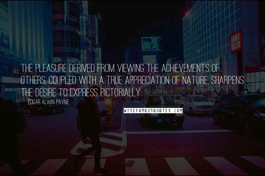 Edgar Alwin Payne Quotes: The pleasure derived from viewing the achievements of others, coupled with a true appreciation of nature, sharpens the desire to express pictorially.