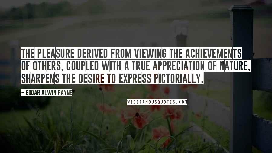 Edgar Alwin Payne Quotes: The pleasure derived from viewing the achievements of others, coupled with a true appreciation of nature, sharpens the desire to express pictorially.