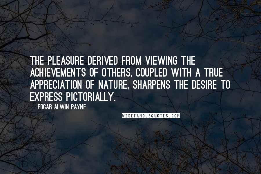 Edgar Alwin Payne Quotes: The pleasure derived from viewing the achievements of others, coupled with a true appreciation of nature, sharpens the desire to express pictorially.