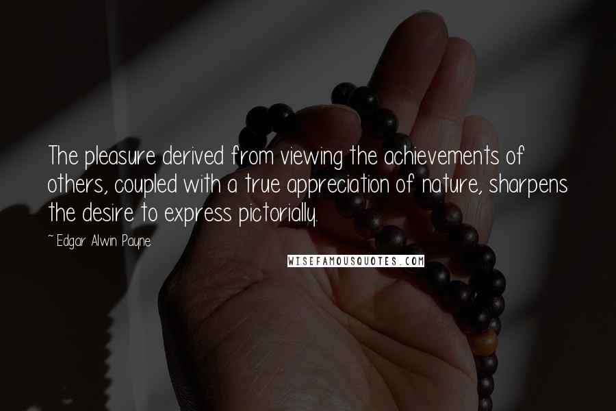 Edgar Alwin Payne Quotes: The pleasure derived from viewing the achievements of others, coupled with a true appreciation of nature, sharpens the desire to express pictorially.