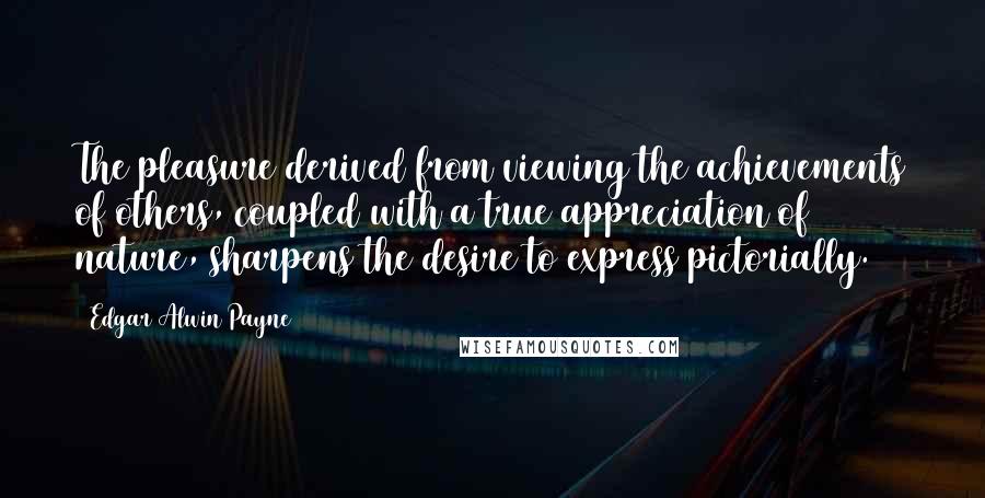 Edgar Alwin Payne Quotes: The pleasure derived from viewing the achievements of others, coupled with a true appreciation of nature, sharpens the desire to express pictorially.